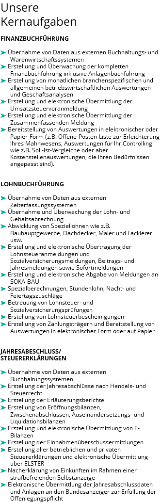 Unsere Kernaufgaben FINANZBUCHFÜHRUNG ä Übernahme von Daten aus externen Buchhaltungs- und Warenwirtschaftssystemen ä Erstellung und Überwachung der kompletten Finanzbuchführung inklusive Anlagenbuchführung ä Erstellung von monatlichen branchenspezifischen und allgemeinen betriebswirtschaftlichen Auswertungen und Geschäftsanalysen ä Erstellung und elektronische Übermittlung der Umsatzsteuervoranmeldung ä Erstellung und elektronische Übermittlung der Zusammenfassenden Meldung ä Bereitstellung von Auswertungen in elektronischer oder Papier-Form (z.B. Offene-Posten-Liste zur Erleichterung Ihres Mahnwesens, Auswertungen für Ihr Controlling wie z.B. Soll-Ist-Vergleiche oder aber Kostenstellenauswertungen, die Ihren Bedürfnissen angepasst sind). LOHNBUCHFÜHRUNG ä Übernahme von Daten aus externen Zeiterfassungssystemen ä Übernahme und Überwachung der Lohn- und Gehaltsabrechnung ä Abwicklung von Speziallöhnen wie z.B. Bauhauptgewerbe, Dachdecker, Maler und Lackierer usw. ä Erstellung und elektronische Übertragung der Lohnsteueranmeldungen und Sozialversicherungsmeldungen, Beitrags- und Jahresmeldungen sowie Sofortmeldungen ä Erstellung und elektronische Abgabe von Meldungen an SOKA-BAU ä Spezialberechnungen, Stundenlohn, Nacht- und Feiertagszuschläge ä Betreuung von Lohnsteuer- und Sozialversicherungsprüfungen ä Erstellung von Lohnsteuerbescheinigungen ä Erstellung von Zahlungsträgern und Bereitstellung von Auswertungen in elektronischer Form oder auf Papier JAHRESABESCHLUSS/ STEUERERKLÄRUNGEN ä Übernahme von Daten aus externen Buchhaltungssystemen ä Erstellung der Jahresabschlüsse nach Handels- und Steuerrecht ä Erstellung der Erläuterungsberichte ä Erstellung von Eröffnungsbilanzen, Zwischenabschlüssen, Auseinandersetzungs- und Liquidationsbilanzen ä Erstellung und elektronische Übermittlung von E-Bilanzen ä Erstellung der Einnahmenüberschussermittlungen ä Erstellung aller betrieblichen und privaten Steuererklärungen und elektronische Übermittlung über ELSTER ä Nacherklärung von Einkünften im Rahmen einer strafbefreienden Selbstanzeige ä Elektronische Übermittlung der Jahresabschlussdaten und Anlagen an den Bundesanzeiger zur Erfüllung der Offenlegungspflicht